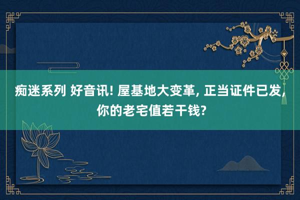痴迷系列 好音讯! 屋基地大变革, 正当证件已发, 你的老宅值若干钱?