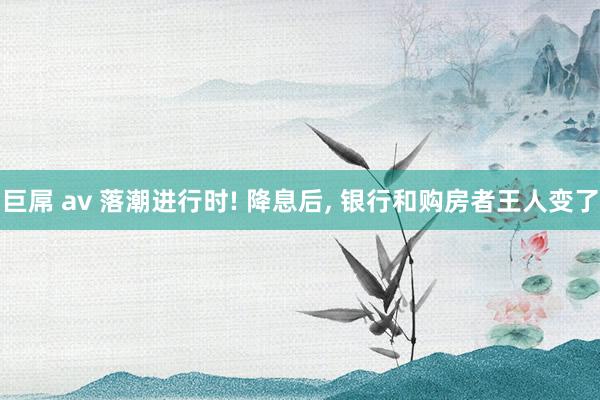 巨屌 av 落潮进行时! 降息后, 银行和购房者王人变了