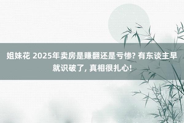 姐妹花 2025年卖房是赚翻还是亏惨? 有东谈主早就识破了, 真相很扎心!