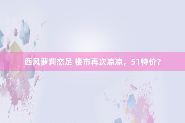 西风萝莉恋足 楼市再次凉凉，51特价？