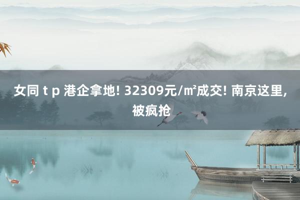 女同 t p 港企拿地! 32309元/㎡成交! 南京这里, 被疯抢