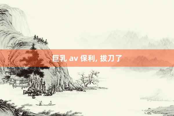 巨乳 av 保利, 拔刀了