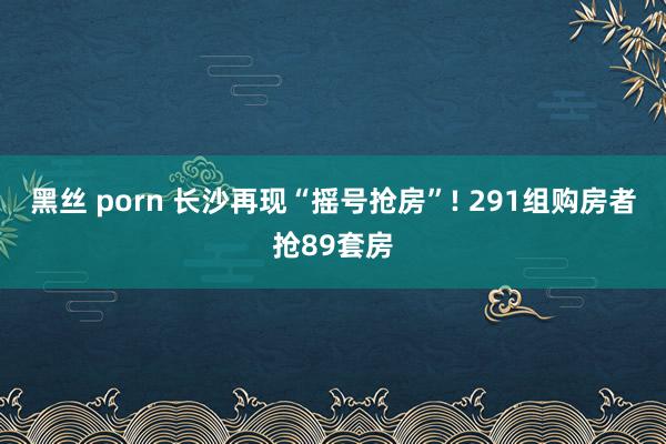 黑丝 porn 长沙再现“摇号抢房”! 291组购房者抢89套房