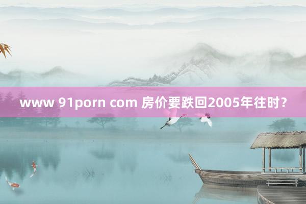 www 91porn com 房价要跌回2005年往时？