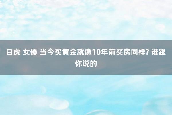白虎 女優 当今买黄金就像10年前买房同样? 谁跟你说的