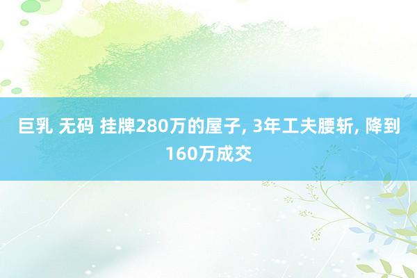 巨乳 无码 挂牌280万的屋子, 3年工夫腰斩, 降到160万成交
