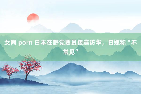 女同 porn 日本在野党要员接连访华，日媒称“不常见”