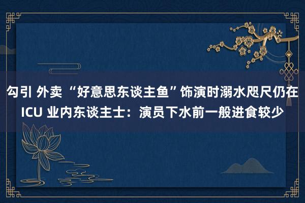 勾引 外卖 “好意思东谈主鱼”饰演时溺水咫尺仍在ICU 业内东谈主士：演员下水前一般进食较少