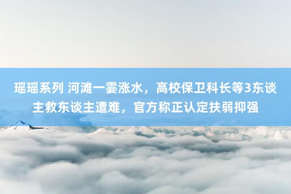 瑶瑶系列 河滩一霎涨水，高校保卫科长等3东谈主救东谈主遭难，官方称正认定扶弱抑强