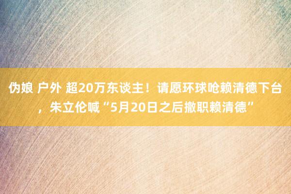 伪娘 户外 超20万东谈主！请愿环球呛赖清德下台，朱立伦喊“5月20日之后撤职赖清德”