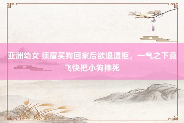 亚洲幼女 须眉买狗回家后欲退遭拒，一气之下竟飞快把小狗摔死