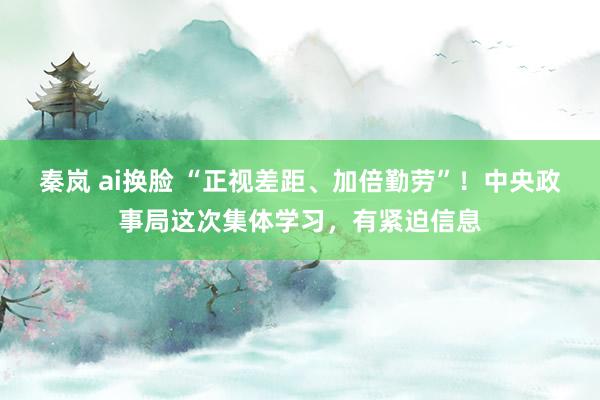 秦岚 ai换脸 “正视差距、加倍勤劳”！中央政事局这次集体学习，有紧迫信息