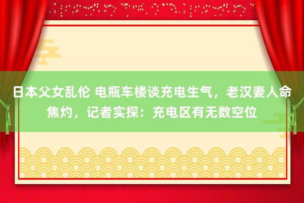 日本父女乱伦 电瓶车楼谈充电生气，老汉妻人命焦灼，记者实探：充电区有无数空位
