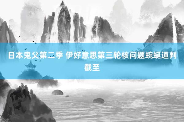 日本鬼父第二季 伊好意思第三轮核问题蜿蜒道判截至