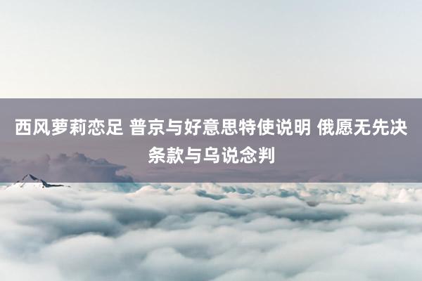 西风萝莉恋足 普京与好意思特使说明 俄愿无先决条款与乌说念判