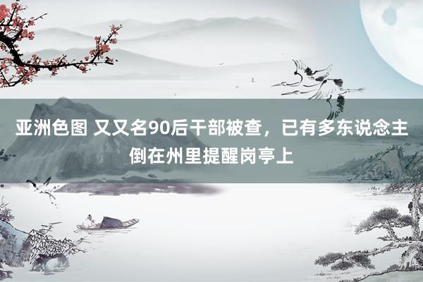 亚洲色图 又又名90后干部被查，已有多东说念主倒在州里提醒岗亭上