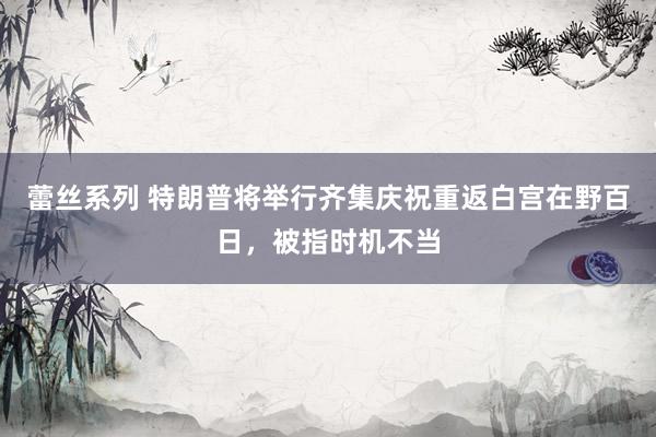 蕾丝系列 特朗普将举行齐集庆祝重返白宫在野百日，被指时机不当
