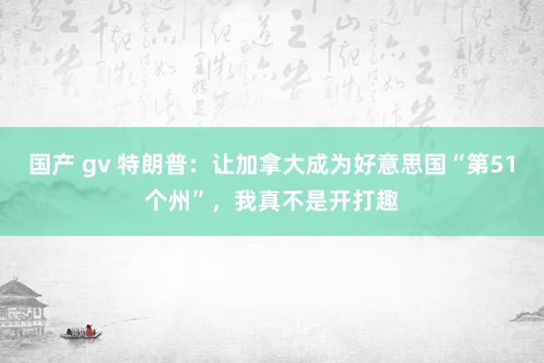国产 gv 特朗普：让加拿大成为好意思国“第51个州”，我真不是开打趣