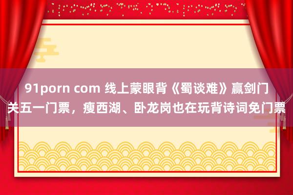 91porn com 线上蒙眼背《蜀谈难》赢剑门关五一门票，瘦西湖、卧龙岗也在玩背诗词免门票