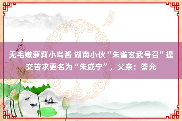 无毛嫩萝莉小鸟酱 湖南小伙“朱雀玄武号召”提交苦求更名为“朱咸宁”，父亲：答允