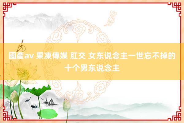 國產av 果凍傳媒 肛交 女东说念主一世忘不掉的十个男东说念主
