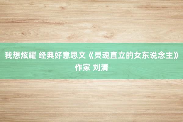 我想炫耀 经典好意思文《灵魂直立的女东说念主》作家 刘清