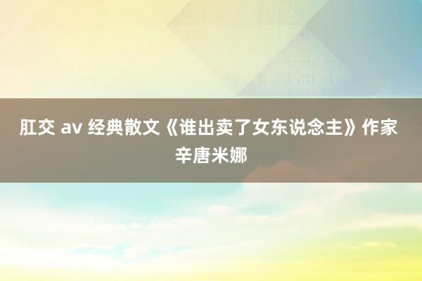 肛交 av 经典散文《谁出卖了女东说念主》作家 辛唐米娜
