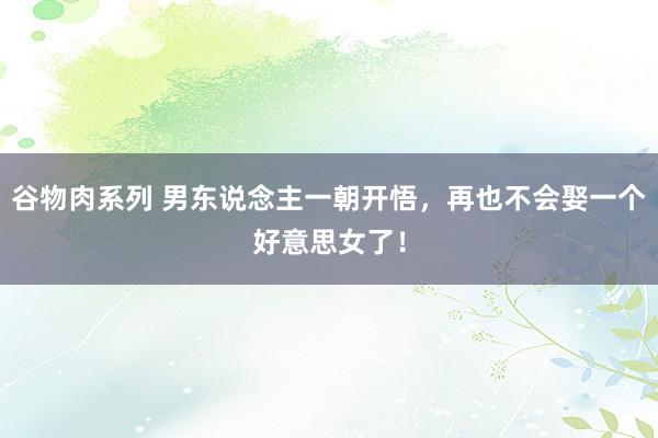 谷物肉系列 男东说念主一朝开悟，再也不会娶一个好意思女了！