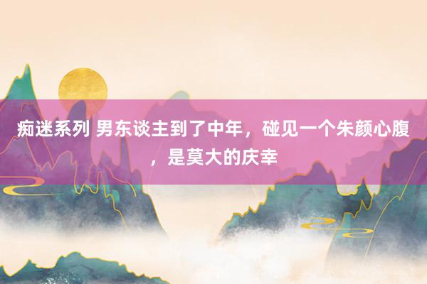 痴迷系列 男东谈主到了中年，碰见一个朱颜心腹，是莫大的庆幸