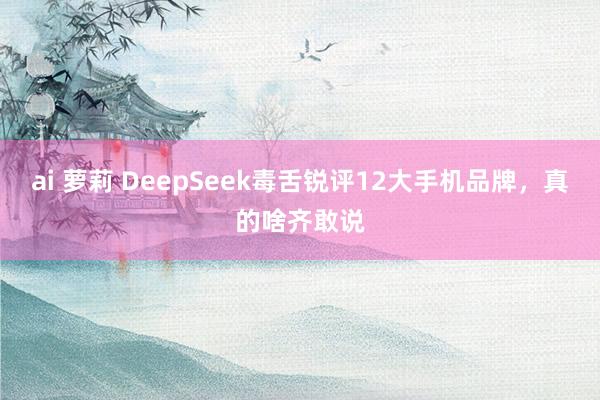 ai 萝莉 DeepSeek毒舌锐评12大手机品牌，真的啥齐敢说