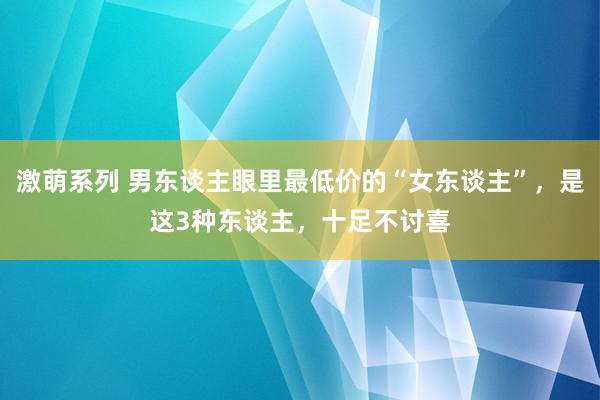 激萌系列 男东谈主眼里最低价的“女东谈主”，是这3种东谈主，十足不讨喜