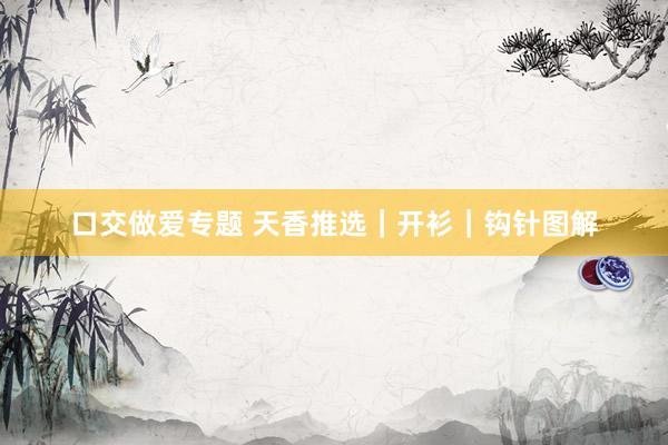口交做爱专题 天香推选｜开衫｜钩针图解