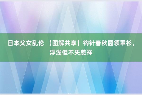 日本父女乱伦 【图解共享】钩针春秋圆领罩衫，浮浅但不失慈祥