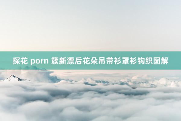 探花 porn 簇新漂后花朵吊带衫罩衫钩织图解