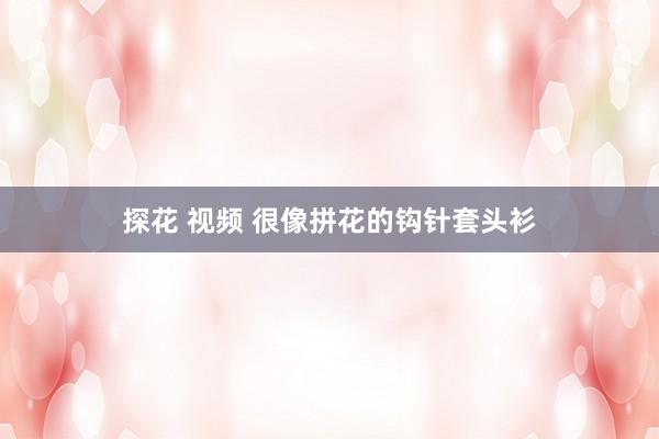 探花 视频 很像拼花的钩针套头衫