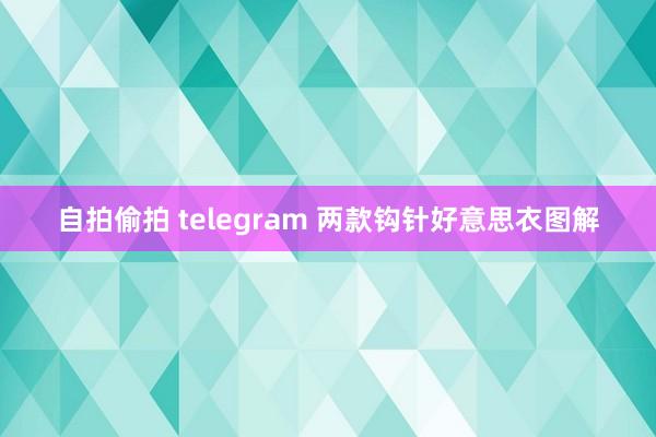 自拍偷拍 telegram 两款钩针好意思衣图解
