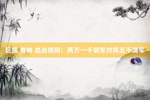 巨屌 推特 血战揭阳：两万一千明军对阵五千清军