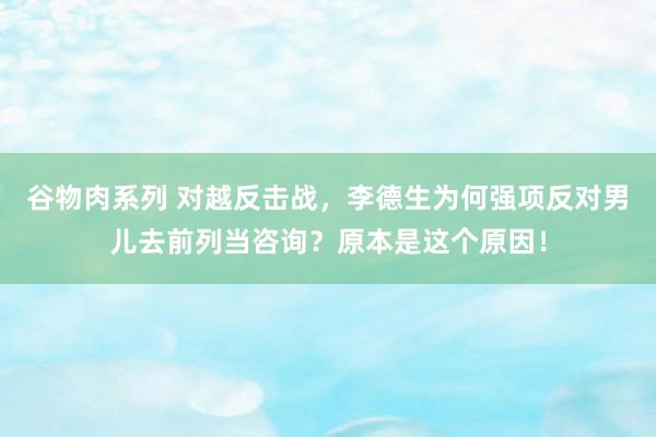 谷物肉系列 对越反击战，李德生为何强项反对男儿去前列当咨询？原本是这个原因！