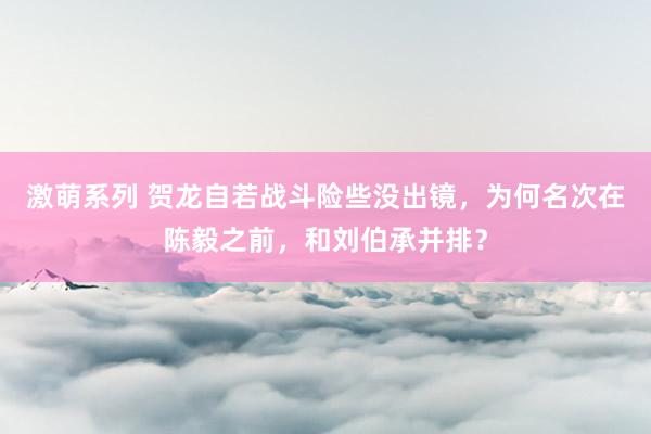 激萌系列 贺龙自若战斗险些没出镜，为何名次在陈毅之前，和刘伯承并排？