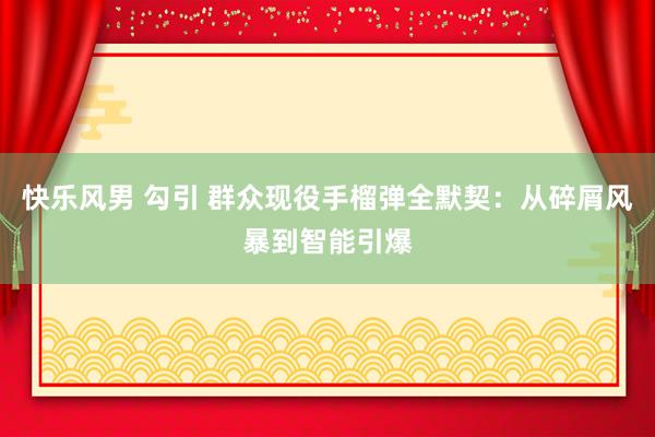 快乐风男 勾引 群众现役手榴弹全默契：从碎屑风暴到智能引爆