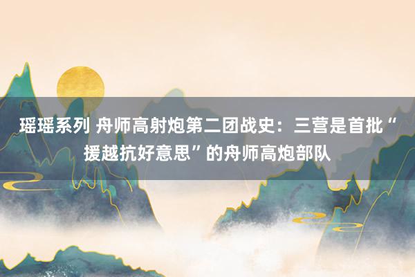 瑶瑶系列 舟师高射炮第二团战史：三营是首批“援越抗好意思”的舟师高炮部队