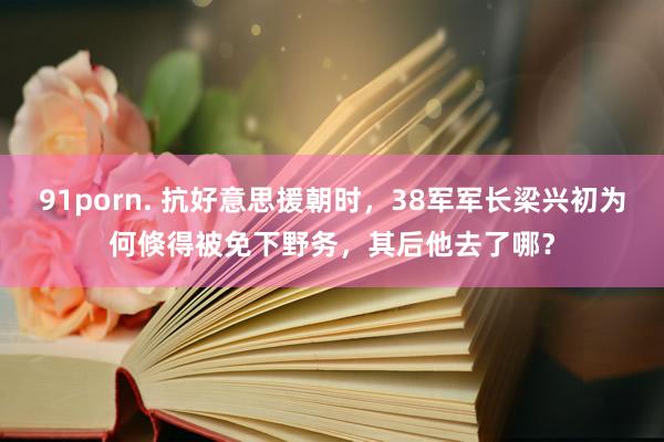 91porn. 抗好意思援朝时，38军军长梁兴初为何倏得被免下野务，其后他去了哪？