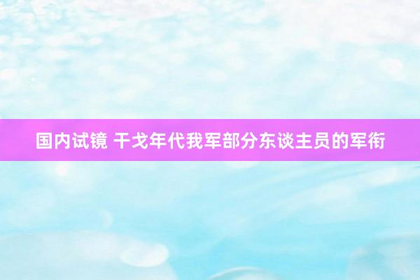 国内试镜 干戈年代我军部分东谈主员的军衔