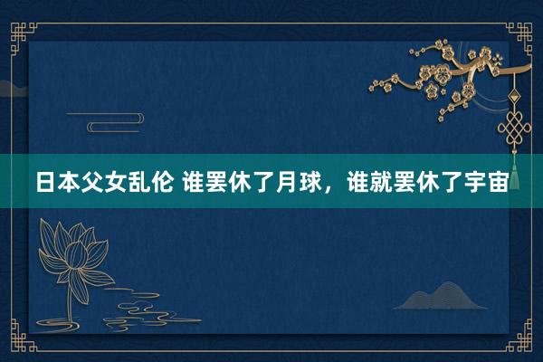 日本父女乱伦 谁罢休了月球,谁就罢休了宇宙