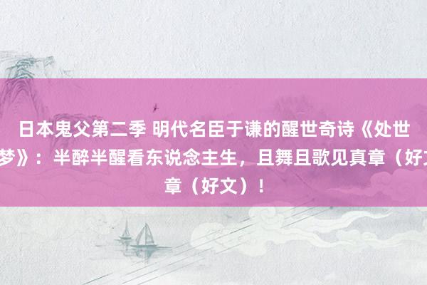 日本鬼父第二季 明代名臣于谦的醒世奇诗《处世若醉梦》：半醉半醒看东说念主生，且舞且歌见真章（好文）！