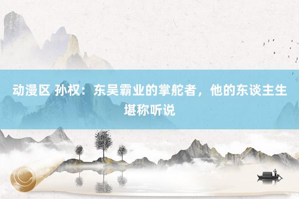 动漫区 孙权：东吴霸业的掌舵者，他的东谈主生堪称听说