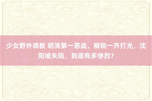 少女野外调教 明清第一恶战，精锐一齐打光，沈阳城失陷，到底有多惨烈？