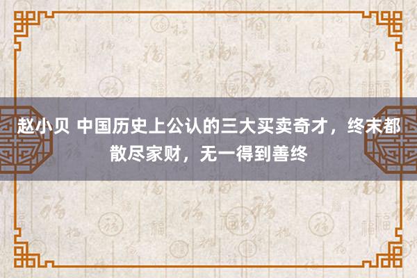 赵小贝 中国历史上公认的三大买卖奇才，终末都散尽家财，无一得到善终