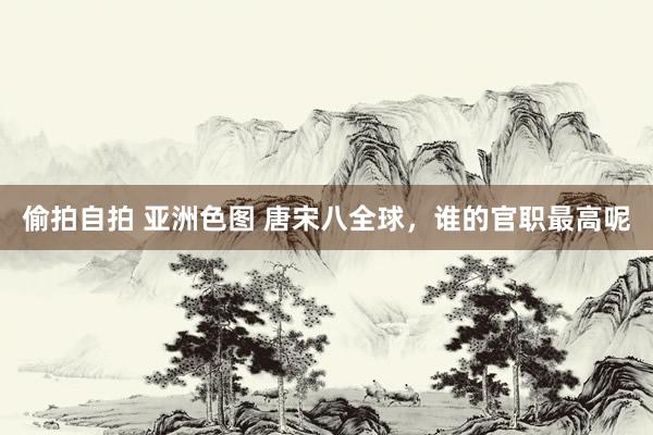 偷拍自拍 亚洲色图 唐宋八全球，谁的官职最高呢