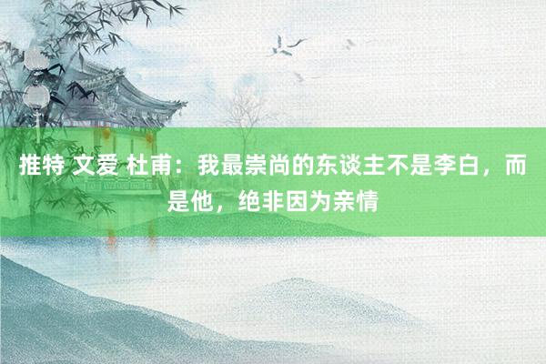 推特 文爱 杜甫：我最崇尚的东谈主不是李白，而是他，绝非因为亲情